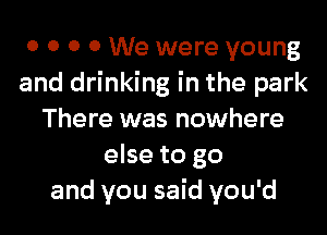 0 0 0 0 We were young
and drinking in the park
There was nowhere
else to go
and you said you'd