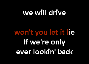 we will drive

won't you let it lie
If we're only
ever lookin' back