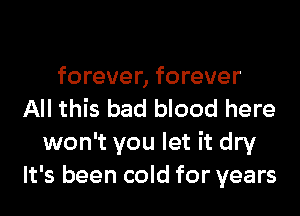 forever, forever
All this bad blood here
won't you let it dry
It's been cold for years
