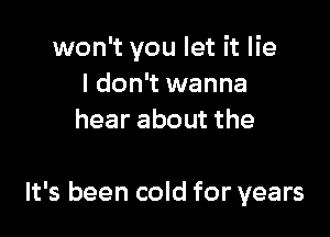 won't you let it lie
I don't wanna
hear about the

It's been cold for years