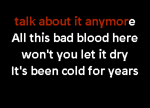 talk about it anymore

All this bad blood here
won't you let it dry

It's been cold for years