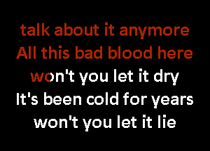 talk about it anymore

All this bad blood here
won't you let it dry

It's been cold for years
won't you let it lie