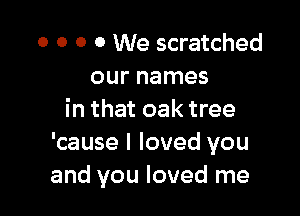 o o 0 0 We scratched
our names

in that oak tree
'cause I loved you
and you loved me