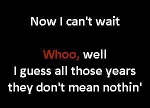 Now I can't wait

Whoo, well
I guess all those years
they don't mean nothin'