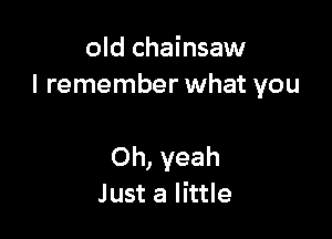old chainsaw
I remember what you

Oh, yeah
Just a little