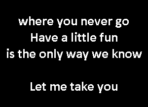 where you never go
Have a little fun

is the only way we know

Let me take you