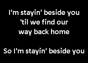 I'm stayin' beside you
'til we find our
way back home

So I'm stayin' beside you