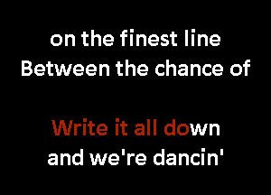 on the finest line
Between the chance of

Write it all down
and we're dancin'