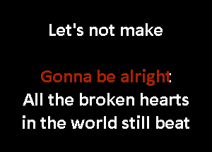 Let's not make

Gonna be alright
All the broken hearts
in the world still beat