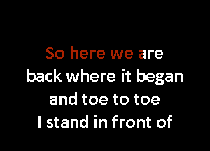So here we are

back where it began
andtoetotoe
I stand in front of