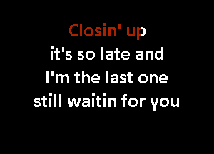 Closin' up
it's so late and

I'm the last one
still waitin for you