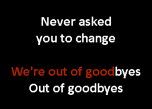 Never asked
you to change

We're out of goodbyes
Out of goodbyes