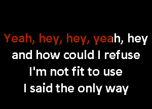 Yeah, hey, hey, yeah, hey

and how could I refuse
I'm not fit to use
I said the only way