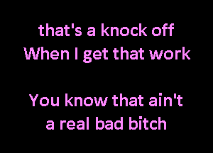 that's a knock off
When I get that work

You know that ain't
a real bad bitch