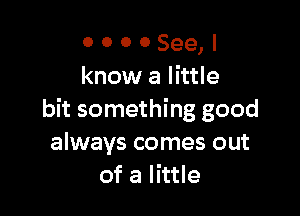 o o o 0 See,
know a little

bit something good
always comes out
of a little