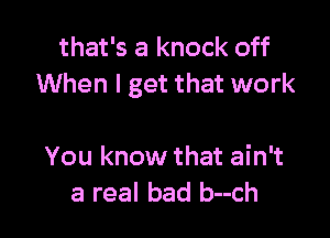 that's a knock off
When I get that work

You know that ain't
a real bad b--ch