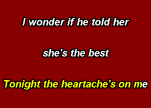 I wonder if he told her

she's the best

Tonight the heartache's on me