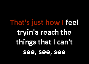 That's just how I feel

tryin'a reach the
things that I can't
see, see, see