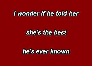 I wonder if he told her

she's the best

he's ever known