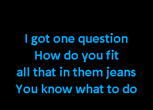I got one question

How do you fit
all that in them jeans
You know what to do