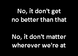 No, it don't get
no better than that

No, it don't matter
wherever we're at