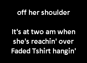 off her shoulder

It's at two am when
she's reachin' over
Faded Tshirt hangin'