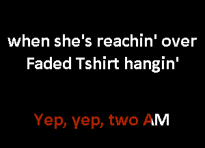 when she's reachin' over
Faded Tshirt hangin'

Yep, yep, two AM