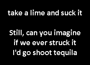take a lime and suck it

Still, can you imagine
if we ever struck it
I'd go shoot tequila