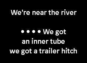 We're near the river

0 o o 0 We got
aninnertube
we got a trailer hitch