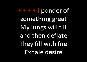 0 0 0 0 I ponder of
something great
My lungs will fill

and then deflate
They fill with fire
Exhale desire