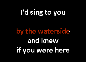 I'd sing to you

by the waterside
and knew
if you were here