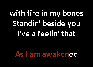 with fire in my bones
Standin' beside you

I've a feelin' that

As I am awakened