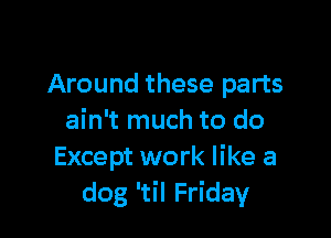 Around these parts

ain't much to do
Except work like a
dog 'til Friday