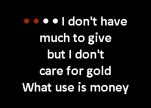 0 0 0 0 I don't have
much to give

but I don't
care for gold
What use is money