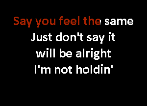 Say you feel the same
J ust don't say it

will be alright
I'm not holdin'