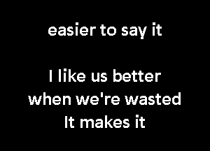 easier to say it

I like us better
when we're wasted
It makes it