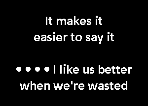 It makes it
easier to say it

0 0 0 0 I like us better
when we're wasted