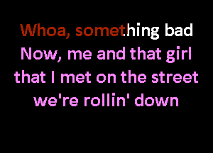 Whoa, something bad
Now, me and that girl
that I met on the street
we're rollin' down