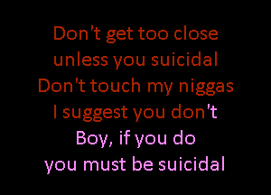 Don't get too close
unless you suicidal
Don't touch my niggas
I suggest you don't
Boy, if you do
you must be suicidal