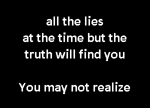 all the lies
at the time but the

truth will find you

You may not realize