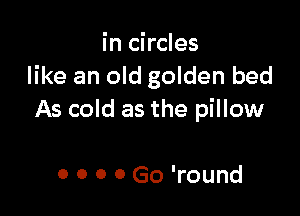 in circles
like an old golden bed

As cold as the pillow

0 0 0 0 Go 'round