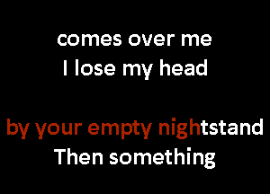 comes over me
I lose my head

by your empty nightstand
Then something