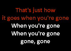 That's just how
it goes when you're gone

When you're gone
When you're gone
gone, gone