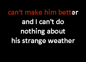 can't make him better
and I can't do

nothing about
his strange weather