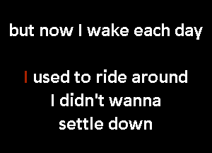 but now I wake each day

I used to ride around
I didn't wanna
settle down