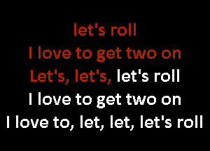 let's roll
I love to get two on

Let's, let's, let's roll
I love to get two on
I love to, let, let, let's roll