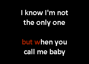 I know I'm not
the only one

but when you
call me baby