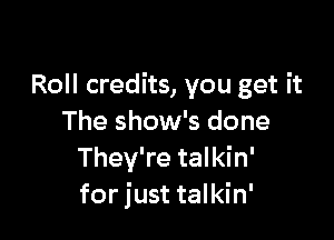 Roll credits, you get it

The show's done
They're talkin'
for just talkin'