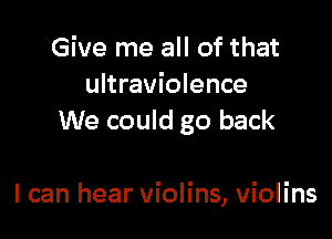 Give me all of that
ultraviolence
We could go back

I can hear violins, violins