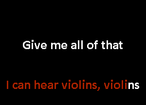 Give me all of that

I can hear violins, violins